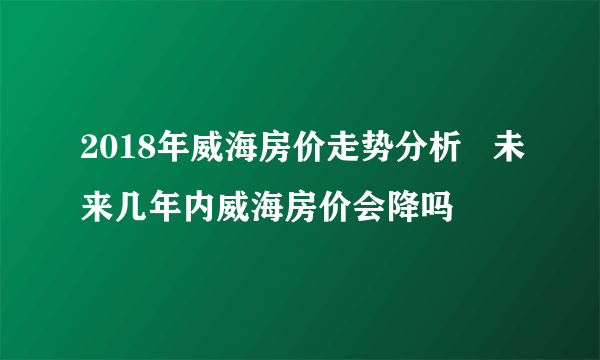 2018年威海房价走势分析   未来几年内威海房价会降吗