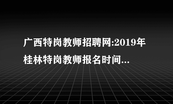 广西特岗教师招聘网:2019年桂林特岗教师报名时间-报名入口