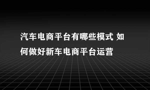 汽车电商平台有哪些模式 如何做好新车电商平台运营