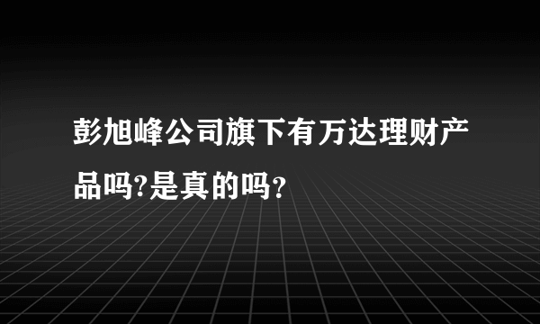 彭旭峰公司旗下有万达理财产品吗?是真的吗？