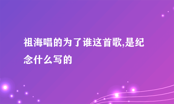 祖海唱的为了谁这首歌,是纪念什么写的