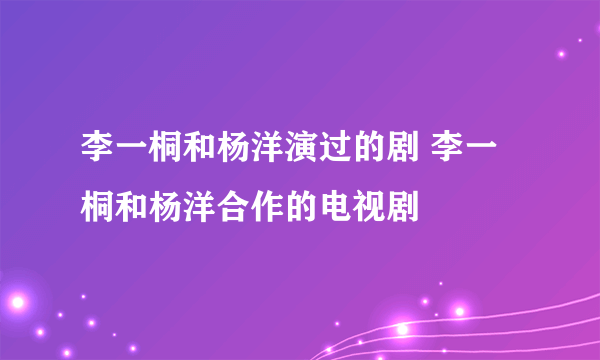 李一桐和杨洋演过的剧 李一桐和杨洋合作的电视剧