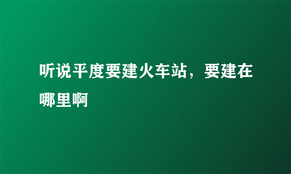 听说平度要建火车站，要建在哪里啊