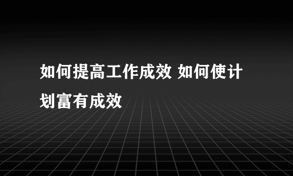 如何提高工作成效 如何使计划富有成效