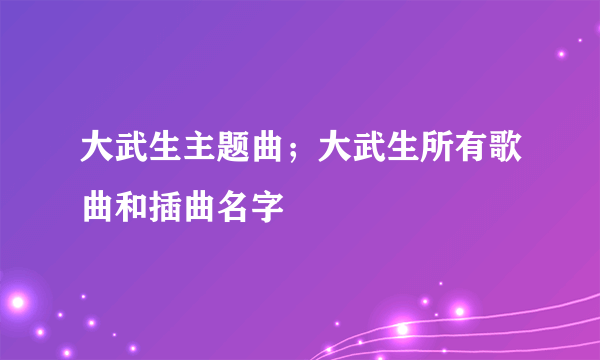 大武生主题曲；大武生所有歌曲和插曲名字