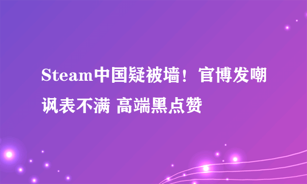 Steam中国疑被墙！官博发嘲讽表不满 高端黑点赞