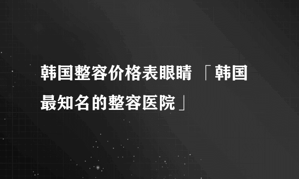 韩国整容价格表眼睛 「韩国最知名的整容医院」