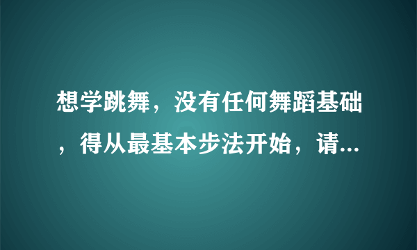 想学跳舞，没有任何舞蹈基础，得从最基本步法开始，请高手赐教。视频，方法，技巧等。谢谢。