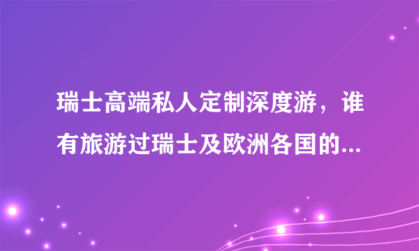 瑞士高端私人定制深度游，谁有旅游过瑞士及欧洲各国的，能具体说介绍一下吗？