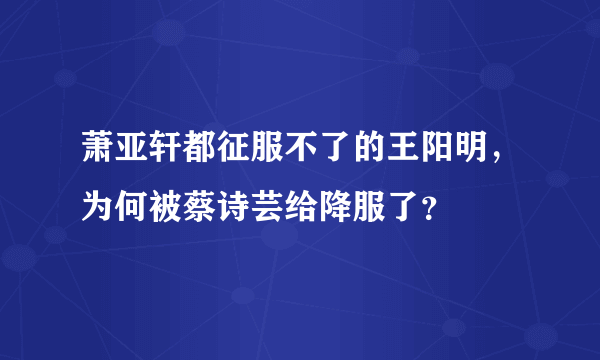 萧亚轩都征服不了的王阳明，为何被蔡诗芸给降服了？