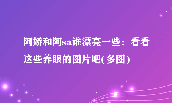 阿娇和阿sa谁漂亮一些：看看这些养眼的图片吧(多图)