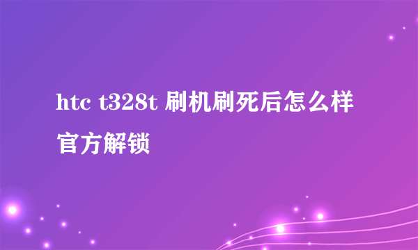 htc t328t 刷机刷死后怎么样官方解锁