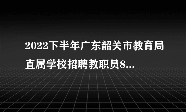 2022下半年广东韶关市教育局直属学校招聘教职员81人公告（编制）