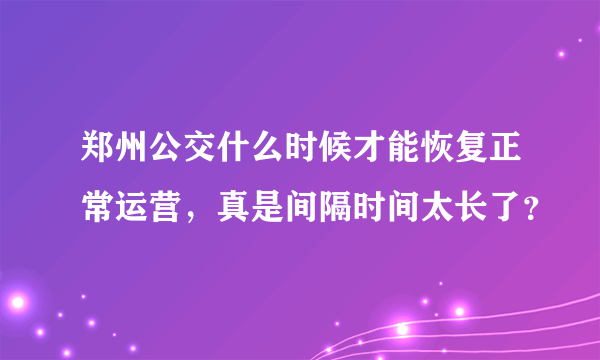 郑州公交什么时候才能恢复正常运营，真是间隔时间太长了？