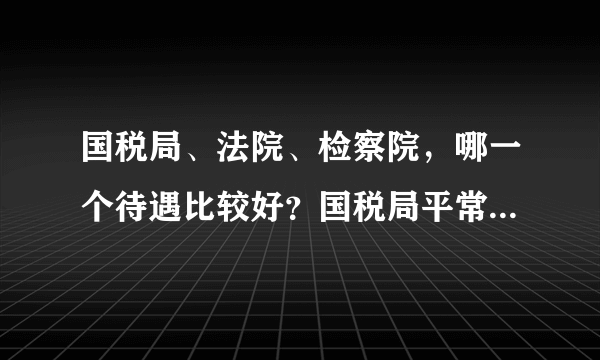 国税局、法院、检察院，哪一个待遇比较好？国税局平常都做什么？我是法学专业的。 想考这三个部门，不知哪