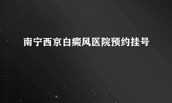 南宁西京白癜风医院预约挂号