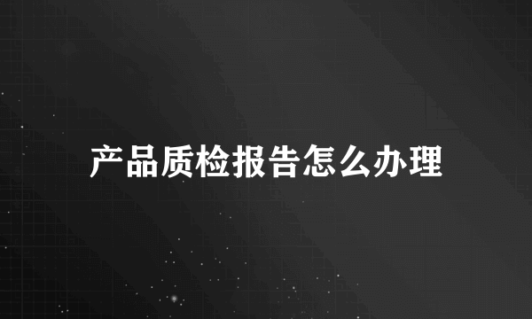 产品质检报告怎么办理