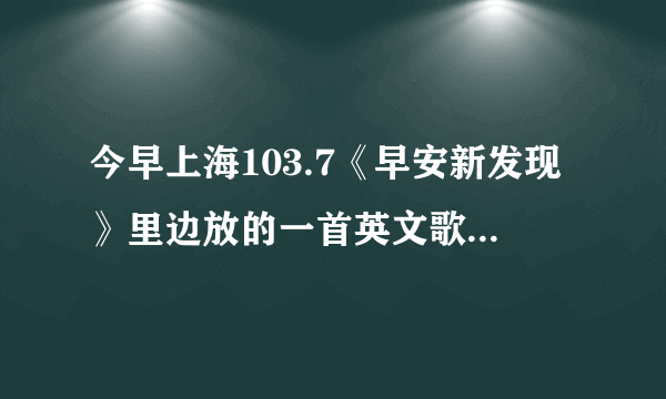 今早上海103.7《早安新发现》里边放的一首英文歌？？貌似是女生的，因为是帮同事问的，她记不太清楚了，不