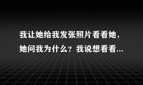 我让她给我发张照片看看她，她问我为什么？我说想看看了，后来她说理由不充分，我该怎么回答她？一句话