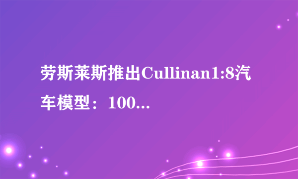 劳斯莱斯推出Cullinan1:8汽车模型：100%还原豪车的品质及价格