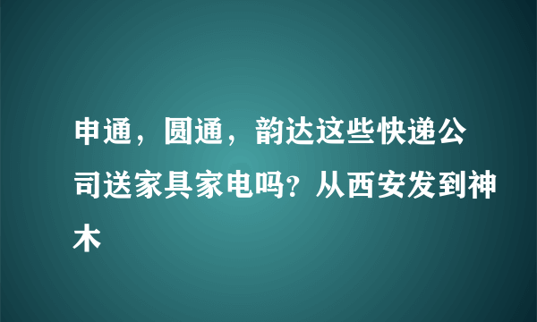 申通，圆通，韵达这些快递公司送家具家电吗？从西安发到神木