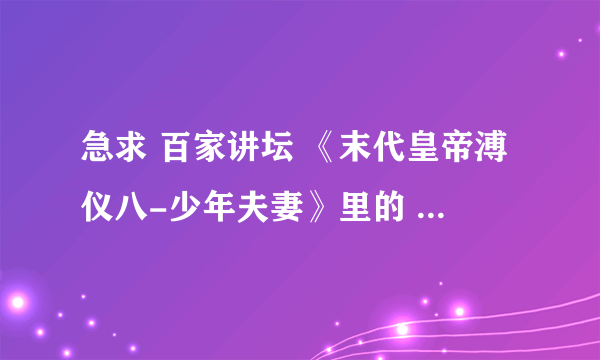 急求 百家讲坛 《末代皇帝溥仪八-少年夫妻》里的 女声哼唱的背景音乐。。除了琵琶语的。。谢谢大家。