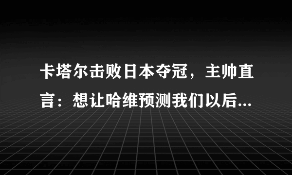 卡塔尔击败日本夺冠，主帅直言：想让哈维预测我们以后的所有的比赛，对此你怎么看？