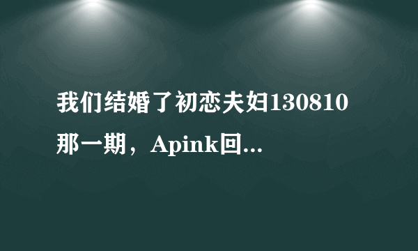 我们结婚了初恋夫妇130810那一期，Apink回归唱的那首歌叫什么？