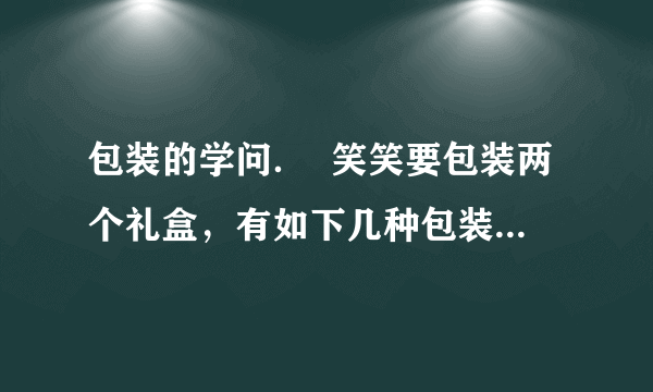 包装的学问．  笑笑要包装两个礼盒，有如下几种包装方法．（每个礼盒长为10cm，宽8cm，高3cm）      （1）你建议笑笑选择   种包装方法，因为：   ．  （2）算一算你选择的包装方法至少要用多少包装纸？（接口处不计）