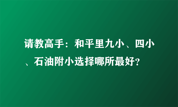 请教高手：和平里九小、四小、石油附小选择哪所最好？