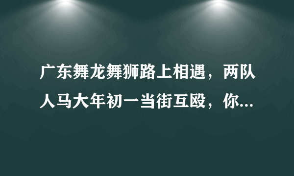 广东舞龙舞狮路上相遇，两队人马大年初一当街互殴，你怎么看这件事？