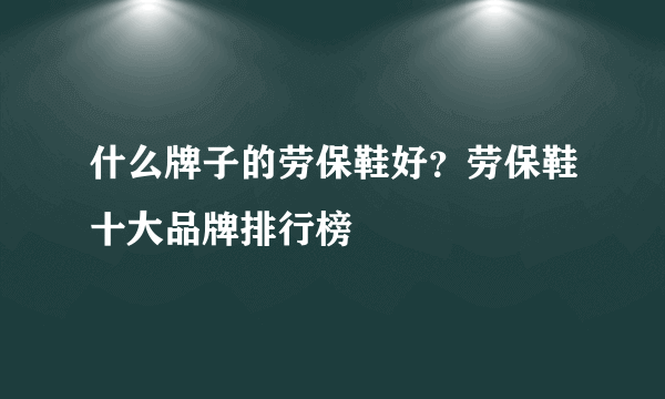 什么牌子的劳保鞋好？劳保鞋十大品牌排行榜