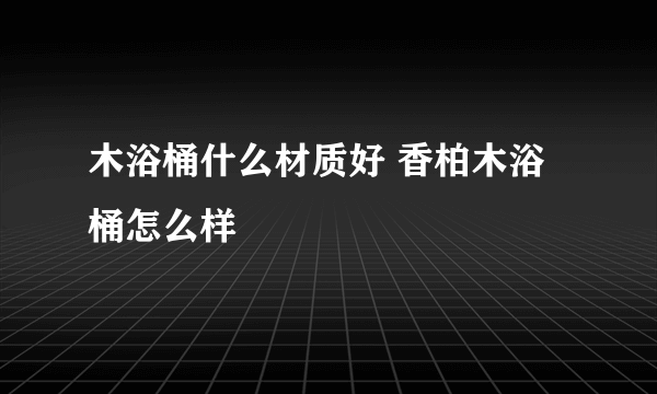 木浴桶什么材质好 香柏木浴桶怎么样