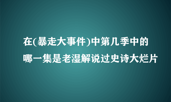 在(暴走大事件)中第几季中的哪一集是老湿解说过史诗大烂片