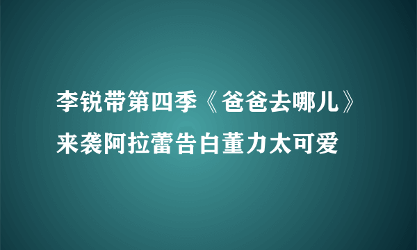 李锐带第四季《爸爸去哪儿》来袭阿拉蕾告白董力太可爱