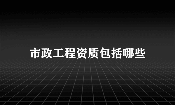 市政工程资质包括哪些