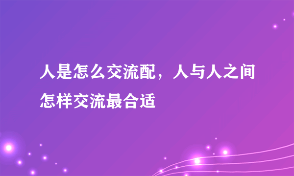 人是怎么交流配，人与人之间怎样交流最合适