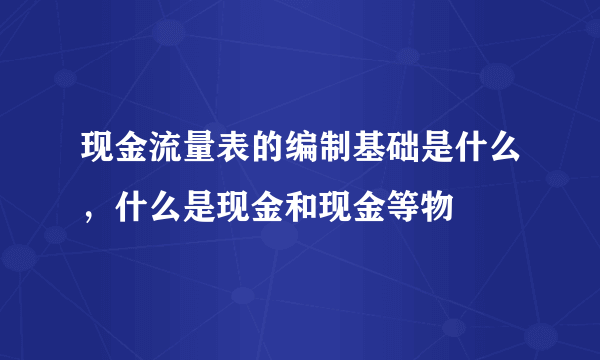 现金流量表的编制基础是什么，什么是现金和现金等物