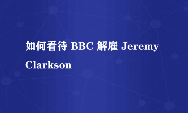 如何看待 BBC 解雇 Jeremy Clarkson