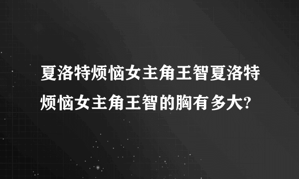 夏洛特烦恼女主角王智夏洛特烦恼女主角王智的胸有多大?