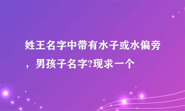 姓王名字中带有水子或水偏旁，男孩子名字?现求一个