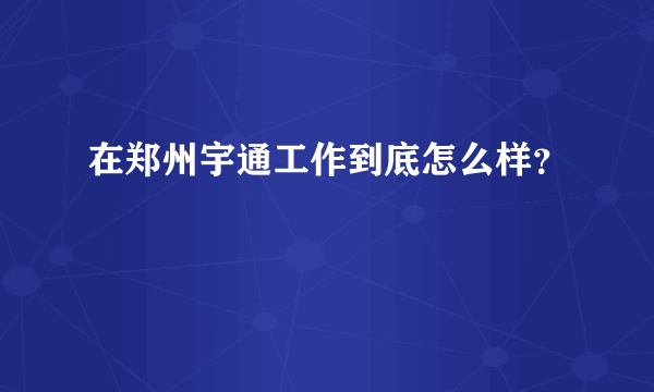 在郑州宇通工作到底怎么样？