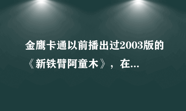 金鹰卡通以前播出过2003版的《新铁臂阿童木》，在哪可以找的全集呀？要视频！