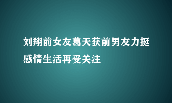 刘翔前女友葛天获前男友力挺感情生活再受关注