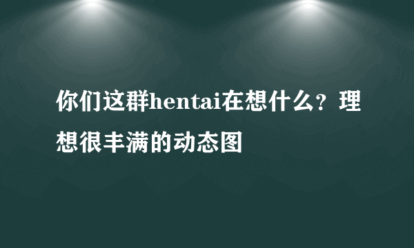 你们这群hentai在想什么？理想很丰满的动态图