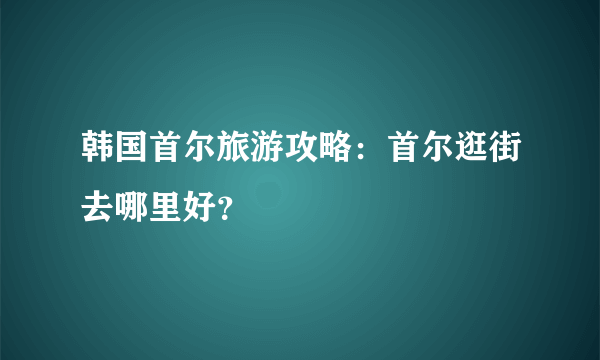 韩国首尔旅游攻略：首尔逛街去哪里好？