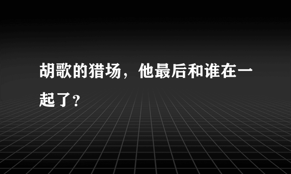 胡歌的猎场，他最后和谁在一起了？