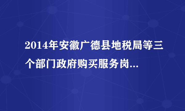 2014年安徽广德县地税局等三个部门政府购买服务岗位招聘5人公告