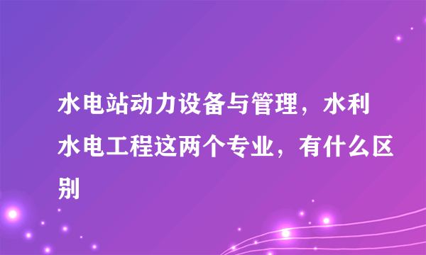 水电站动力设备与管理，水利水电工程这两个专业，有什么区别