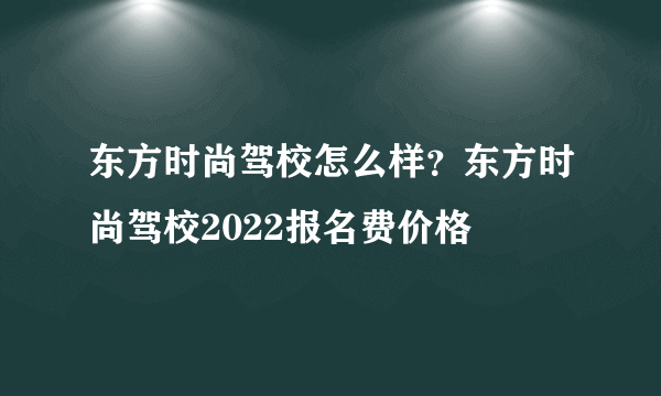 东方时尚驾校怎么样？东方时尚驾校2022报名费价格